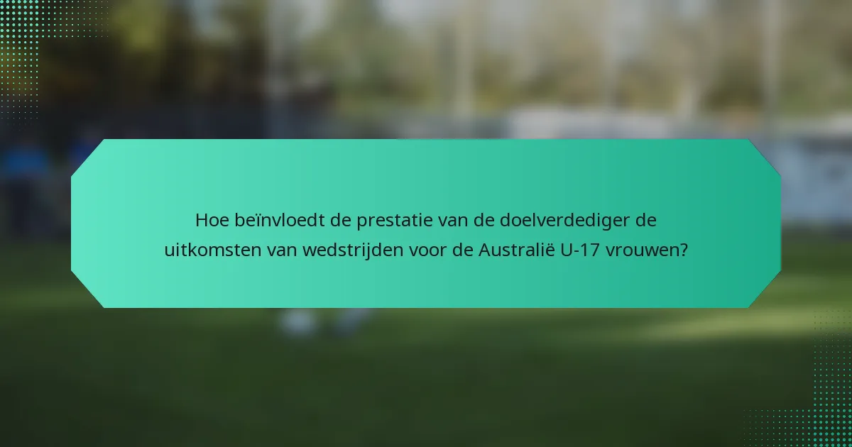 Hoe beïnvloedt de prestatie van de doelverdediger de uitkomsten van wedstrijden voor de Australië U-17 vrouwen?