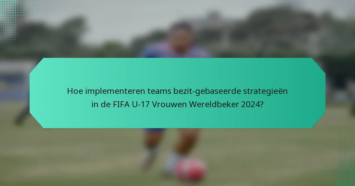 Hoe implementeren teams bezit-gebaseerde strategieën in de FIFA U-17 Vrouwen Wereldbeker 2024?
