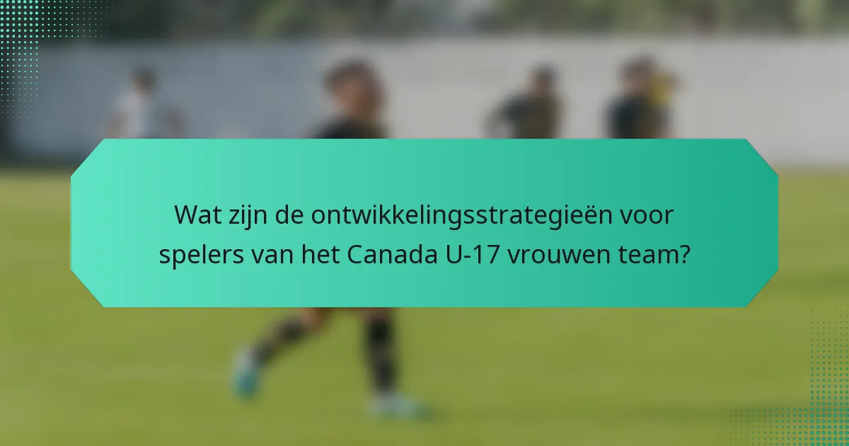 Wat zijn de ontwikkelingsstrategieën voor spelers van het Canada U-17 vrouwen team?