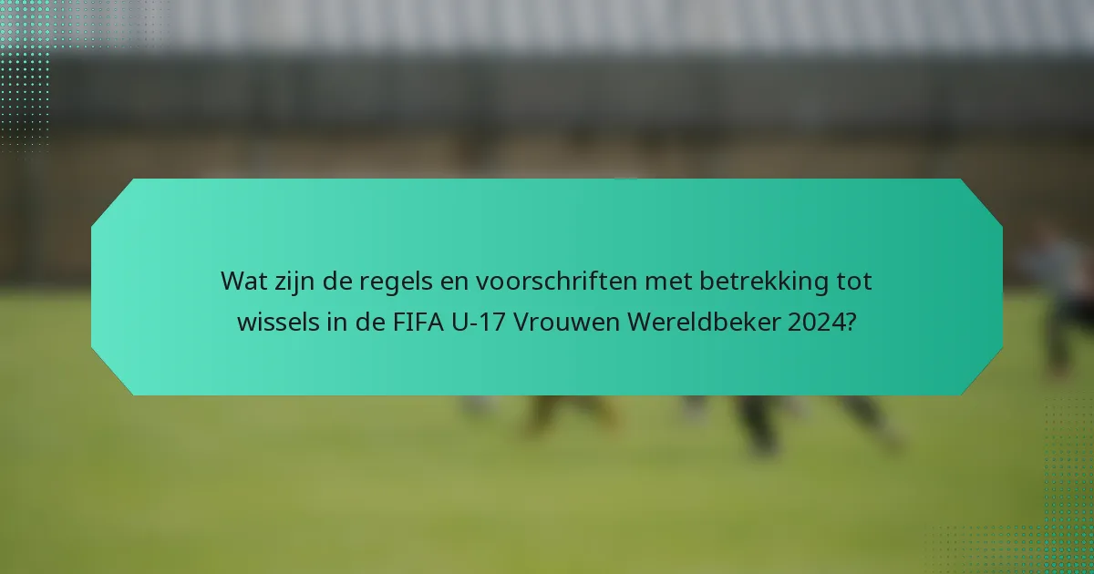 Wat zijn de regels en voorschriften met betrekking tot wissels in de FIFA U-17 Vrouwen Wereldbeker 2024?