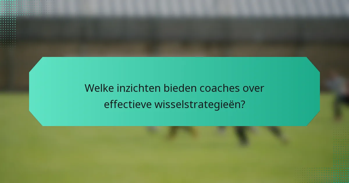 Welke inzichten bieden coaches over effectieve wisselstrategieën?