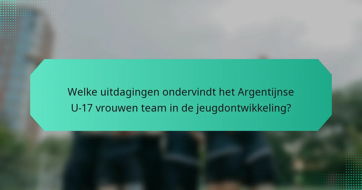 Welke uitdagingen ondervindt het Argentijnse U-17 vrouwen team in de jeugdontwikkeling?